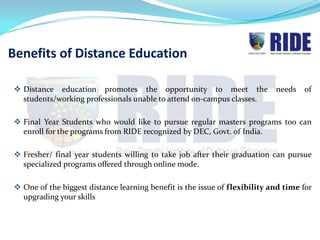 Benefits of Distance Education

 Distance education promotes the opportunity to meet the                   needs   of
  students/working professionals unable to attend on-campus classes.

 Final Year Students who would like to pursue regular masters programs too can
  enroll for the programs from RIDE recognized by DEC, Govt. of India.

 Fresher/ final year students willing to take job after their graduation can pursue
  specialized programs offered through online mode.

 One of the biggest distance learning benefit is the issue of flexibility and time for
  upgrading your skills
 