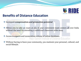 Benefits of Distance Education
 Increased compensation and promotion potential

 Allows you to take an exam at any of your convenient exam centers all over India
  without the need for attending a traditional classroom miles away.

 Access to experts and tremendous volume of online databases

 Without having to leave your community, you maintain your personal, cultural, and
  social lifestyle.
 