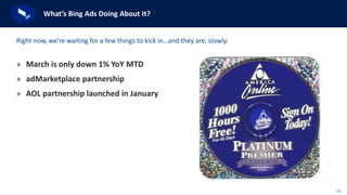 10
What’s Bing Ads Doing About It?
» March is only down 1% YoY MTD
» adMarketplace partnership
» AOL partnership launched in January
Right now, we’re waiting for a few things to kick in…and they are, slowly.
 