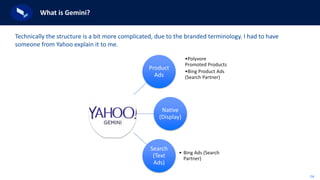 14
What is Gemini?
Technically the structure is a bit more complicated, due to the branded terminology. I had to have
someone from Yahoo explain it to me.
Product
Ads
•Polyvore
Promoted Products
•Bing Product Ads
(Search Partner)
Native
(Display)
Search
(Text
Ads)
• Bing Ads (Search
Partner)
 