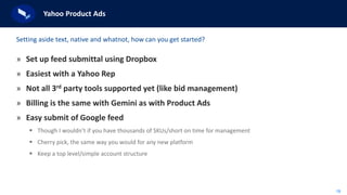 18
Yahoo Product Ads
» Set up feed submittal using Dropbox
» Easiest with a Yahoo Rep
» Not all 3rd party tools supported yet (like bid management)
» Billing is the same with Gemini as with Product Ads
» Easy submit of Google feed
 Though I wouldn’t if you have thousands of SKUs/short on time for management
 Cherry pick, the same way you would for any new platform
 Keep a top level/simple account structure
Setting aside text, native and whatnot, how can you get started?
 