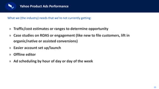 20
Yahoo Product Ads Performance
» Traffic/cost estimates or ranges to determine opportunity
» Case studies on ROAS or engagement (like new to file customers, lift in
organic/native or assisted conversions)
» Easier account set up/launch
» Offline editor
» Ad scheduling by hour of day or day of the week
What we (the industry) needs that we’re not currently getting:
 
