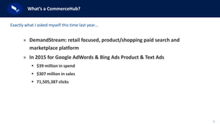 3
What’s a CommerceHub?
» DemandStream: retail focused, product/shopping paid search and
marketplace platform
» In 2015 for Google AdWords & Bing Ads Product & Text Ads
 $39 million in spend
 $307 million in sales
 71,505,387 clicks
Exactly what I asked myself this time last year…
 