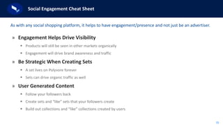 33
Social Engagement Cheat Sheet
» Engagement Helps Drive Visibility
 Products will still be seen in other markets organically
 Engagement will drive brand awareness and traffic
» Be Strategic When Creating Sets
 A set lives on Polyvore forever
 Sets can drive organic traffic as well
» User Generated Content
 Follow your followers back
 Create sets and “like” sets that your followers create
 Build out collections and “like” collections created by users
As with any social shopping platform, it helps to have engagement/presence and not just be an advertiser.
 