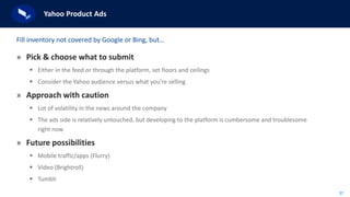 37
Yahoo Product Ads
» Pick & choose what to submit
 Either in the feed or through the platform, set floors and ceilings
 Consider the Yahoo audience versus what you’re selling
» Approach with caution
 Lot of volatility in the news around the company
 The ads side is relatively untouched, but developing to the platform is cumbersome and troublesome
right now
» Future possibilities
 Mobile traffic/apps (Flurry)
 Video (Brightroll)
 Tumblr
Fill inventory not covered by Google or Bing, but…
 