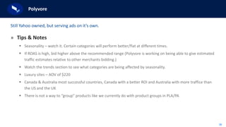 38
Polyvore
» Tips & Notes
 Seasonality – watch it. Certain categories will perform better/flat at different times.
 If ROAS is high, bid higher above the recommended range (Polyvore is working on being able to give estimated
traffic estimates relative to other merchants bidding.)
 Watch the trends section to see what categories are being affected by seasonality.
 Luxury sites – AOV of $220
 Canada & Australia most successful countries, Canada with a better ROI and Australia with more traffice than
the US and the UK
 There is not a way to “group” products like we currently do with product groups in PLA/PA
Still Yahoo owned, but serving ads on it’s own.
 
