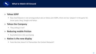 39
What to Watch All Around
» Yahoo SERP
 Now that Polyvore is not serving product ads on Yahoo.com SERPs, there are less “players” in the game for
those spots: Bing, Google and Yahoo
» Yahoo the Company
 They selling or not?
» Reducing mobile friction
 Buy button/one click purchasing
» Native is the new display
 Feels like that, doesn’t it? Remember the Content Network?
 