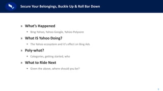 5
Secure Your Belongings, Buckle Up & Roll Bar Down
» What’s Happened
 Bing-Yahoo, Yahoo-Google, Yahoo-Polyvore
» What IS Yahoo Doing?
 The Yahoo ecosystem and it’s effect on Bing Ads
» Poly-what?
 Categories, getting started, who
» What to Ride Next
 Given the above, where should you be?
 