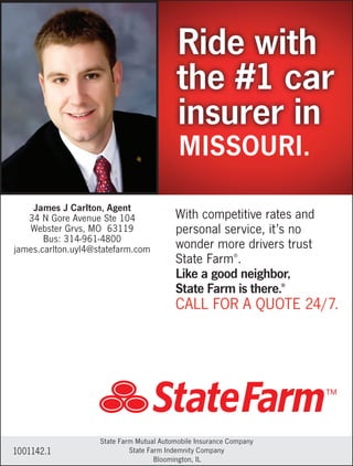 With competitive rates and
personal service, it’s no
wonder more drivers trust
State Farm®
.
Like a good neighbor,
State Farm is there.®
CALL FOR A QUOTE 24/7.
Ride with
the #1 car
insurer in
1001142.1
State Farm Mutual Automobile Insurance Company
State Farm Indemnity Company
Bloomington, IL
James J Carlton, Agent
34 N Gore Avenue Ste 104
Webster Grvs, MO 63119
Bus: 314-961-4800
james.carlton.uyl4@statefarm.com
MISSOURI.
 