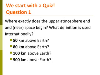 We start with a Quiz!
Question 1
Where exactly does the upper atmosphere end
and (near) space begin? What definition is us...