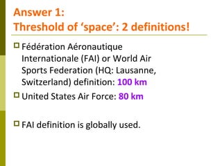 Answer 1:
Threshold of ‘space’: 2 definitions!
 Fédération Aéronautique
Internationale (FAI) or World Air
Sports Federati...