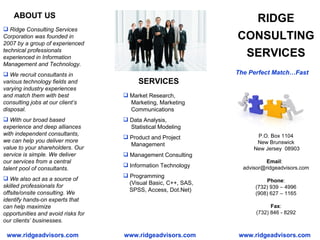 RIDGE CONSULTING SERVICES ,[object Object],[object Object],[object Object],[object Object],P.O. Box 1104 New Brunswick  New Jersey  08903 Email :  [email_address] Phone : (732) 939 – 4996 (908) 627 – 1165 Fax : (732) 846 - 8292 ,[object Object],[object Object],[object Object],[object Object],[object Object],[object Object],ABOUT US SERVICES www.ridgeadvisors.com www.ridgeadvisors.com The Perfect Match…Fast www.ridgeadvisors.com 