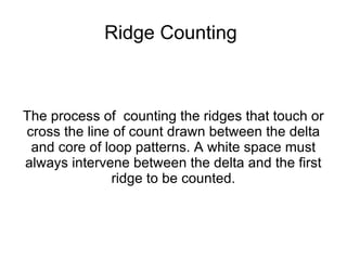 Ridge Counting



The process of counting the ridges that touch or
cross the line of count drawn between the delta
 and core of loop patterns. A white space must
always intervene between the delta and the first
               ridge to be counted.
 