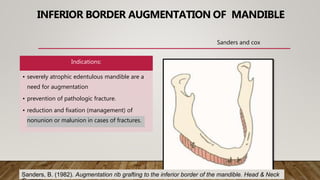 INFERIOR BORDER AUGMENTATION OF MANDIBLE
Indications:
• severely atrophic edentulous mandible are a
need for augmentation
• prevention of pathologic fracture.
• reduction and fixation (management) of
nonunion or malunion in cases of fractures.
Sanders and cox
Sanders, B. (1982). Augmentation rib grafting to the inferior border of the mandible. Head & Neck
 