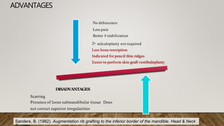 ADVANTAGES
No dehiscence
Less pain
Better # stabilization
2o sulculoplasty not required
Less bone resorption
Indicated for pencil thin ridges
Easier to perform skin graft vestibuloplasty
DISADVANTAGES
Scarring
Presence of loose submandibular tissue Does
not correct superior irregularities
Sanders, B. (1982). Augmentation rib grafting to the inferior border of the mandible. Head & Neck
 