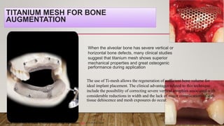 TITANIUM MESH FOR BONE
AUGMENTATION
When the alveolar bone has severe vertical or
horizontal bone defects, many clinical studies
suggest that titanium mesh shows superior
mechanical properties and great osteogenic
performance during application
Use of titanium mesh for staged 3D localized alveolar ridge augmentation Sajith 2015 int joral health
The use of Ti-mesh allows the regeneration of sufficient bone volume for
ideal implant placement. The clinical advantages related to this technique
include the possibility of correcting severe vertical atrophies associated with
considerable reductions in width and the lack of major complications if soft-
tissue dehiscence and mesh exposures do occur.
 
