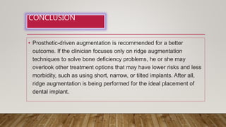 CONCLUSION
• Prosthetic-driven augmentation is recommended for a better
outcome. If the clinician focuses only on ridge augmentation
techniques to solve bone deficiency problems, he or she may
overlook other treatment options that may have lower risks and less
morbidity, such as using short, narrow, or tilted implants. After all,
ridge augmentation is being performed for the ideal placement of
dental implant.
 