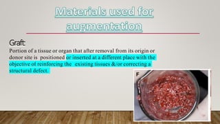 Graft:
Portion of a tissue or organ that after removal from its origin or
donor site is positioned or inserted at a different place with the
objective of reinforcing the existing tissues &/or correcting a
structural defect.
 