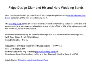 Ridge Design Diamond His and Hers Wedding Bands

Who says diamonds are a girl's best friend? With the growing demands for His and Hers Wedding
Bands Collection, all the men around equally like it.

This wedding bands collection contains a combination of contemporary and classic styles that will
ensure something for everyone. All available in your choice of 14K or 18K white, yellow, rose and
two tone Gold, Platinum or Palladium.

One the best contemporary His and Hers Wedding Bands is Flush Set Diamond Wedding Band
With Ridge Design & High Polished Edges
Available Ring Size - 4 to 15

Product Code of Ridge Design Diamond Wedding Band - HHDW0162
Price Starts at $1,052.00
Find more about this ring and other platinum wedding bands at -
http://www.theweddingbandco.com/His_and_Her_Diamond_Wedding_Bands/catid/36

Article Source - http://theweddingbandco.com/blog
 