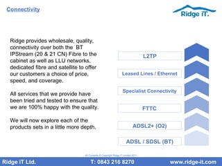 Connectivity Ridge provides wholesale, quality, connectivity over both the  BT IPStream (20 & 21 CN) Fibre to the cabinet as well as LLU networks, dedicated fibre and satellite to offer our customers a choice of price, speed, and coverage.  All services that we provide have been tried and tested to ensure that we are 100% happy with the quality.  We will now explore each of the products sets in a little more depth. Ridge iT Ltd.    T: 0843 216 8270  www.ridge-it.com All Contents © Copyright Ridge iT Limited 2011 ADSL / SDSL (BT) ADSL2+ (O2) FTTC Specialist Connectivity Leased Lines / Ethernet L2TP 