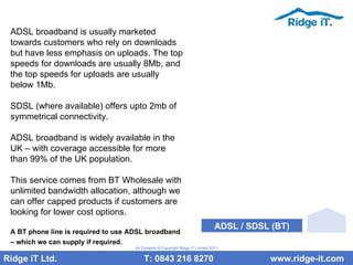 ADSL broadband is usually marketed towards customers who rely on downloads but have less emphasis on uploads. The top speeds for downloads are usually 8Mb, and the top speeds for uploads are usually below 1Mb. SDSL (where available) offers upto 2mb of symmetrical connectivity. ADSL broadband is widely available in the UK – with coverage accessible for more than 99% of the UK population.  This service comes from BT Wholesale with unlimited bandwidth allocation, although we can offer capped products if customers are looking for lower cost options. A BT phone line is required to use ADSL broadband – which we can supply if required.   Ridge iT Ltd.    T: 0843 216 8270  www.ridge-it.com All Contents © Copyright Ridge iT Limited 2011 ADSL / SDSL (BT) 