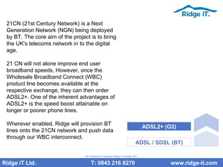 21CN (21st Century Network) is a Next Generation Network (NGN) being deployed by BT. The core aim of the project is to bring the UK's telecoms network in to the digital age. 21 CN will not alone improve end user broadband speeds, However, once the Wholesale Broadband Connect (WBC) product line becomes available at the respective exchange, they can then order ADSL2+. One of the inherent advantages of ADSL2+ is the speed boost attainable on longer or poorer phone lines. Wherever enabled, Ridge will provision BT lines onto the 21CN network and push data through our WBC interconnect.  Ridge iT Ltd.    T: 0843 216 8270  www.ridge-it.com All Contents © Copyright Ridge iT Limited 2011 ADSL / SDSL (BT) ADSL2+ (O2) 