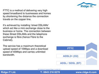 FTTC is a method of delivering very high speed broadband to businesses and homes by shortening the distance the connection travels on the copper line.  It’s achieved by installing 'street DSLAMs' which act like a mini exchange close to the business or home. The connection between these Street DSLAMs and the telephone exchange is fibre (hence Fibre to the Cabinet). The service has a maximum theoretical upload speed of 10Mbps and a download speed of 40Mbps and carries unlimited bandwidth. Ridge iT Ltd.    T: 0843 216 8270  www.ridge-it.com All Contents © Copyright Ridge iT Limited 2011 ADSL / SDSL (BT) ADSL2+ (O2) FTTC 