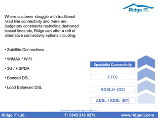 Where customer struggle with traditional fixed line connectivity and there are budgetary constraints restricting dedicated leased lines etc, Ridge can offer a raft of alternative connectivity options including: Satellite Connections WIMAX / WiFi 3G / HSPDA Bonded DSL Load Balanced DSL Ridge iT Ltd.    T: 0843 216 8270  www.ridge-it.com All Contents © Copyright Ridge iT Limited 2011 ADSL / SDSL (BT) ADSL2+ (O2) FTTC Specialist Connectivity 