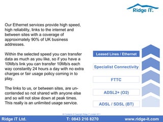 Our Ethernet services provide high speed, high reliability, links to the internet and between sites with a coverage of approximately 90% of UK business addresses. Within the selected speed you can transfer data as much as you like, so if you have a 10Mb/s link you can transfer 10Mb/s each way constantly 24 hours a day with no extra charges or fair usage policy coming in to play.  The links to us, or between sites, are un-contended so not shared with anyone else and so will not slow down at peak times. This really is an unlimited usage service.  Ridge iT Ltd.    T: 0843 216 8270  www.ridge-it.com All Contents © Copyright Ridge iT Limited 2011 ADSL / SDSL (BT) ADSL2+ (O2) FTTC Specialist Connectivity Leased Lines / Ethernet 