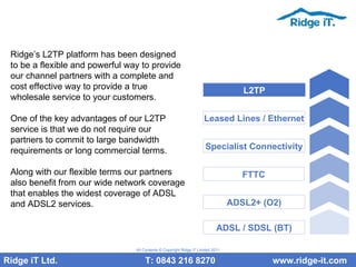 Ridge’s L2TP platform has been designed to be a flexible and powerful way to provide our channel partners with a complete and cost effective way to provide a true wholesale service to your customers.  One of the key advantages of our L2TP service is that we do not require our partners to commit to large bandwidth requirements or long commercial terms.  Along with our flexible terms our partners also benefit from our wide network coverage that enables the widest coverage of ADSL and ADSL2 services.  Ridge iT Ltd.    T: 0843 216 8270  www.ridge-it.com All Contents © Copyright Ridge iT Limited 2011 ADSL / SDSL (BT) ADSL2+ (O2) FTTC Specialist Connectivity Leased Lines / Ethernet L2TP 