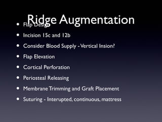 Ridge Augmentation
• Flap Design
•
•
•
•
•
•
•

Incision 15c and 12b
Consider Blood Supply - Vertical Insion?
Flap Elevation
Cortical Perforation
Periosteal Releasing
Membrane Trimming and Graft Placement
Suturing - Interupted, continuous, mattress

 