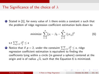 The Signiﬁcance of the choice of λ
1 Stated in [1], for every value of λ there exists a constant s such that
the problem of ridge regression coeﬃcient estimation boils down to
minimize
n
i=1
(yi − β0 −
p
j=1
βj xi,j )2
(6)
s.t p
j=1 β2
j ≤ s
2 Notice that if p = 2, under the constaint p
j=1 β2
j ≤ s, ridge
regression coeﬃcient estimation is equivalent to ﬁnding the
coeﬃcients lying within a circle (in general a sphere) centered at the
origin and is of radius
√
s, such that the Equation 6 is minimized.
Ananda Swarup Das A Note on Ridge Regression October 16, 2016 10 / 16
 