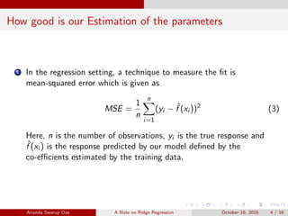 How good is our Estimation of the parameters
1 In the regression setting, a technique to measure the ﬁt is
mean-squared error which is given as
MSE =
1
n
n
i=1
(yi − ˆf (xi ))2
(3)
Here, n is the number of observations, yi is the true response and
ˆf (xi ) is the response predicted by our model deﬁned by the
co-eﬃcients estimated by the training data.
Ananda Swarup Das A Note on Ridge Regression October 16, 2016 4 / 16
 