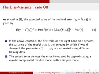 The Bias-Variance Trade Oﬀ
As stated in [1], the expected value of the residual error (yi − ˆf (xi )) is
given by
E(yi − ˆf (xi ))2
= Var(ˆf (xi )) + [Bias(ˆf (xi ))]2
+ Var( ) (4)
1 In the above equation, the ﬁrst term on the right hand side denotes
the variance of the model that is the amount by which ˆf would
change if the parameters β1, . . . , βp are estimated using diﬀerent
training data.
2 The second term denotes the error introduced by approximating a
may-be complicated real-life model with a simpler model.
Ananda Swarup Das A Note on Ridge Regression October 16, 2016 5 / 16
 