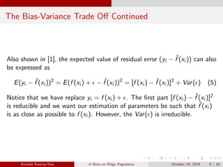 The Bias-Variance Trade Oﬀ Continued
Also shown in [1], the expected value of residual error (yi − ˆf (xi )) can also
be expressed as
E(yi − ˆf (xi ))2
= E(f (xi ) + − ˆf (xi ))2
= [f (xi ) − ˆf (xi )]2
+ Var( ) (5)
Notice that we have replace yi = f (xi ) + . The ﬁrst part [f (xi ) − ˆf (xi )]2
is reducible and we want our estimation of parameters be such that ˆf (xi )
is as close as possible to f (xi ). However, the Var( ) is irreducible.
Ananda Swarup Das A Note on Ridge Regression October 16, 2016 6 / 16
 