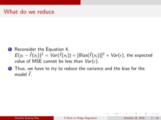 What do we reduce
1 Reconsider the Equation 4,
E(yi − ˆf (xi ))2 = Var(ˆf (xi )) + [Bias(ˆf (xi ))]2 + Var( ), the expected
value of MSE cannot be less than Var( ).
2 Thus, we have to try to reduce the variance and the bias for the
model ˆf .
Ananda Swarup Das A Note on Ridge Regression October 16, 2016 7 / 16
 