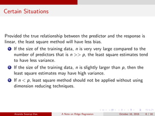 Certain Situations
Provided the true relationship between the predictor and the response is
linear, the least square method will have less bias.
1 If the size of the training data, n is very very large compared to the
number of predictors that is n >> p, the least square estimates tend
to have less variance.
2 If the size of the training data, n is slightly larger than p, then the
least square estimates may have high variance.
3 If n < p, least square method should not be applied without using
dimension reducing techniques.
Ananda Swarup Das A Note on Ridge Regression October 16, 2016 8 / 16
 