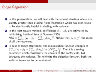 Ridge Regression
1 In this presentation, we will deal with the second situation where n is
slightly greater than p using Ridge Regression which has been found
to be signiﬁcantly helpful in dealing with variance.
2 In the least square method, coeﬃcients β1 . . . βp are estimated by
minimizing Residual Sum of Squares(RSS)
RSS = n
i=1(yi − β0 − p
j=1 βj xi,j )2. Notice that β0 = y , the mean
of all the responses.
3 In case of Ridge Regression, the minimization function changes to
n
i=1(yi − β0 − p
j=1 βj xi,j )2 + λ p
j=1 β2
j . The λ is a tuning
parameter which constraints the choices of the coeﬃcients, but
decreases the variance. To minimize the objective function, both the
additive terms are to be minimized.
Ananda Swarup Das A Note on Ridge Regression October 16, 2016 9 / 16
 