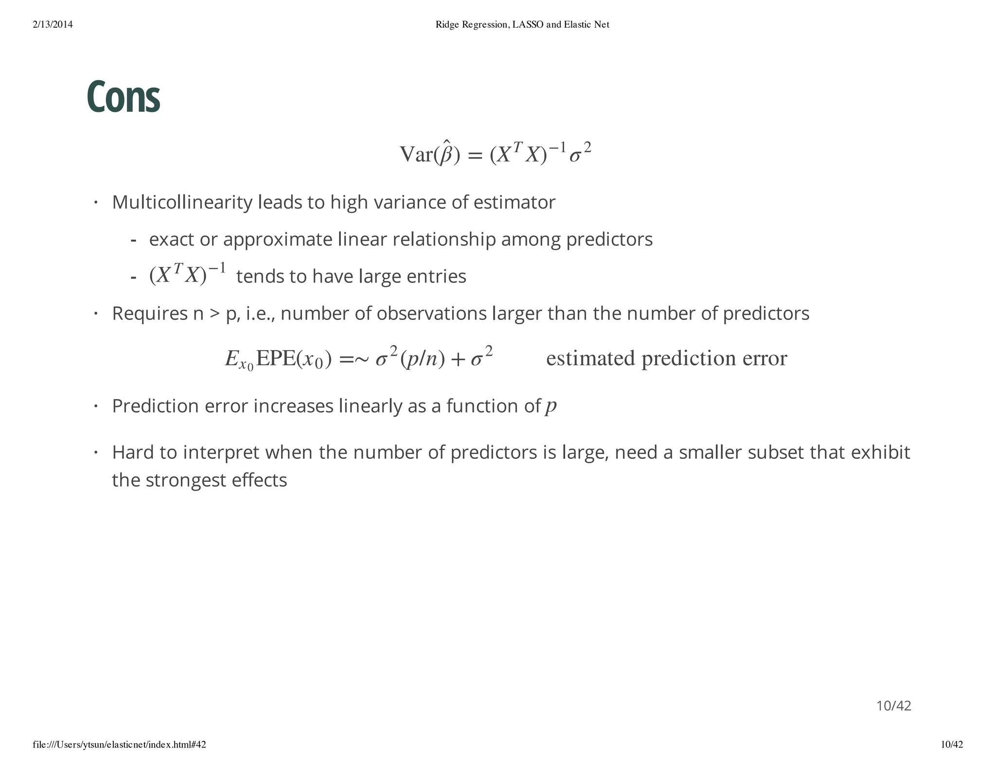 2/13/2014

Ridge Regression, LASSO and Elastic Net

Cons
2

1

)X

T

X( = )

(raV

· Multicollinearity leads to high variance of estimator
- exact or approximate linear relationship among predictors
1

)X

T

X(

-

tends to have large entries

· Requires n > p, i.e., number of observations larger than the number of predictors
r orre n o i tc i der p de tam i t se
p

2

+ ) n / p(

2

= ) 0 x(EPE

0x

E

· Prediction error increases linearly as a function of

· Hard to interpret when the number of predictors is large, need a smaller subset that exhibit
the strongest effects

10/42
file:///Users/ytsun/elasticnet/index.html#42

10/42

 