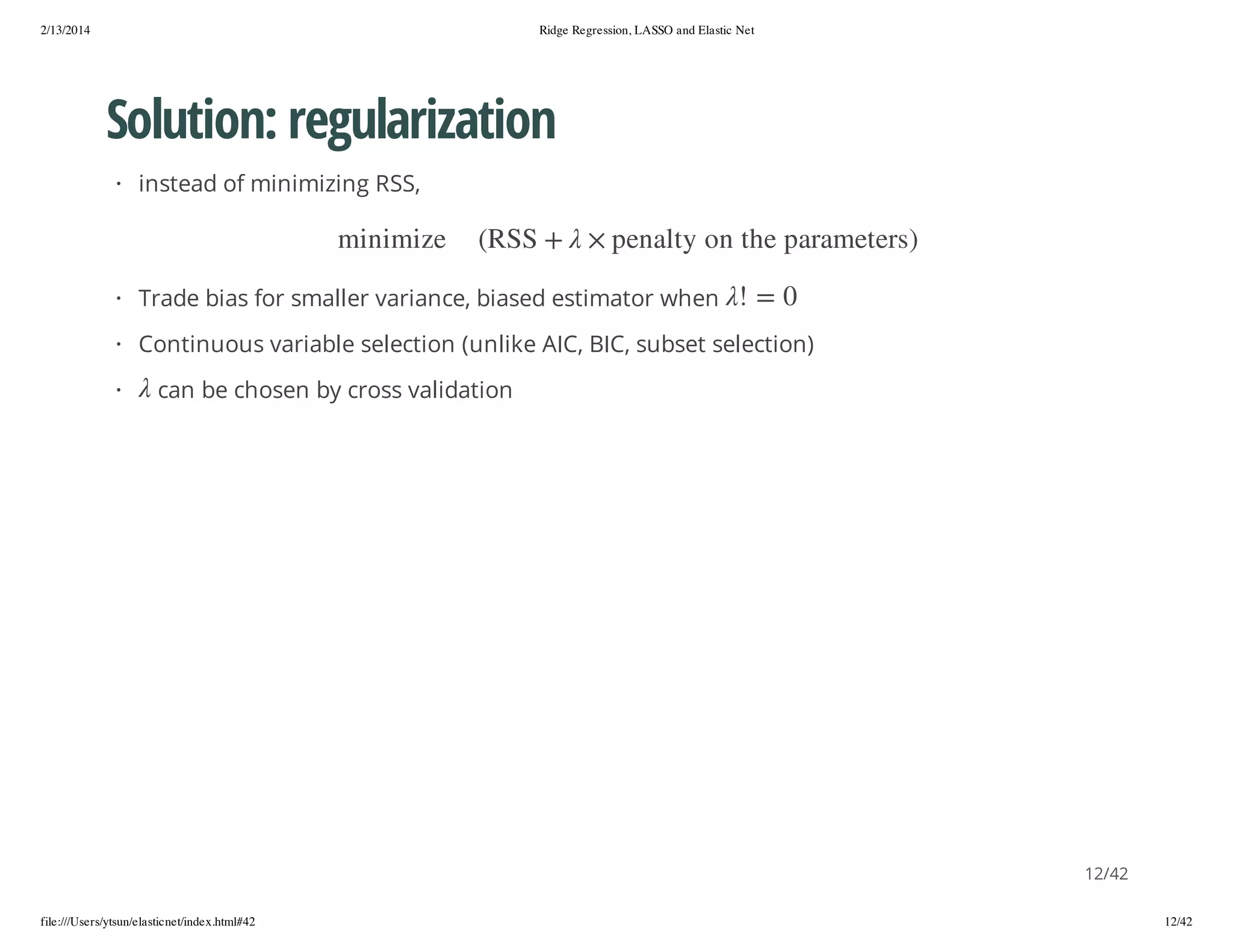 2/13/2014

Ridge Regression, LASSO and Elastic Net

Solution: regularization
· instead of minimizing RSS,
) sre temara p e h t n o y t la ne p ×
0 = !

+ SSR(

ez im i n im

· Trade bias for smaller variance, biased estimator when

· Continuous variable selection (unlike AIC, BIC, subset selection)
·

can be chosen by cross validation

12/42
file:///Users/ytsun/elasticnet/index.html#42

12/42

 