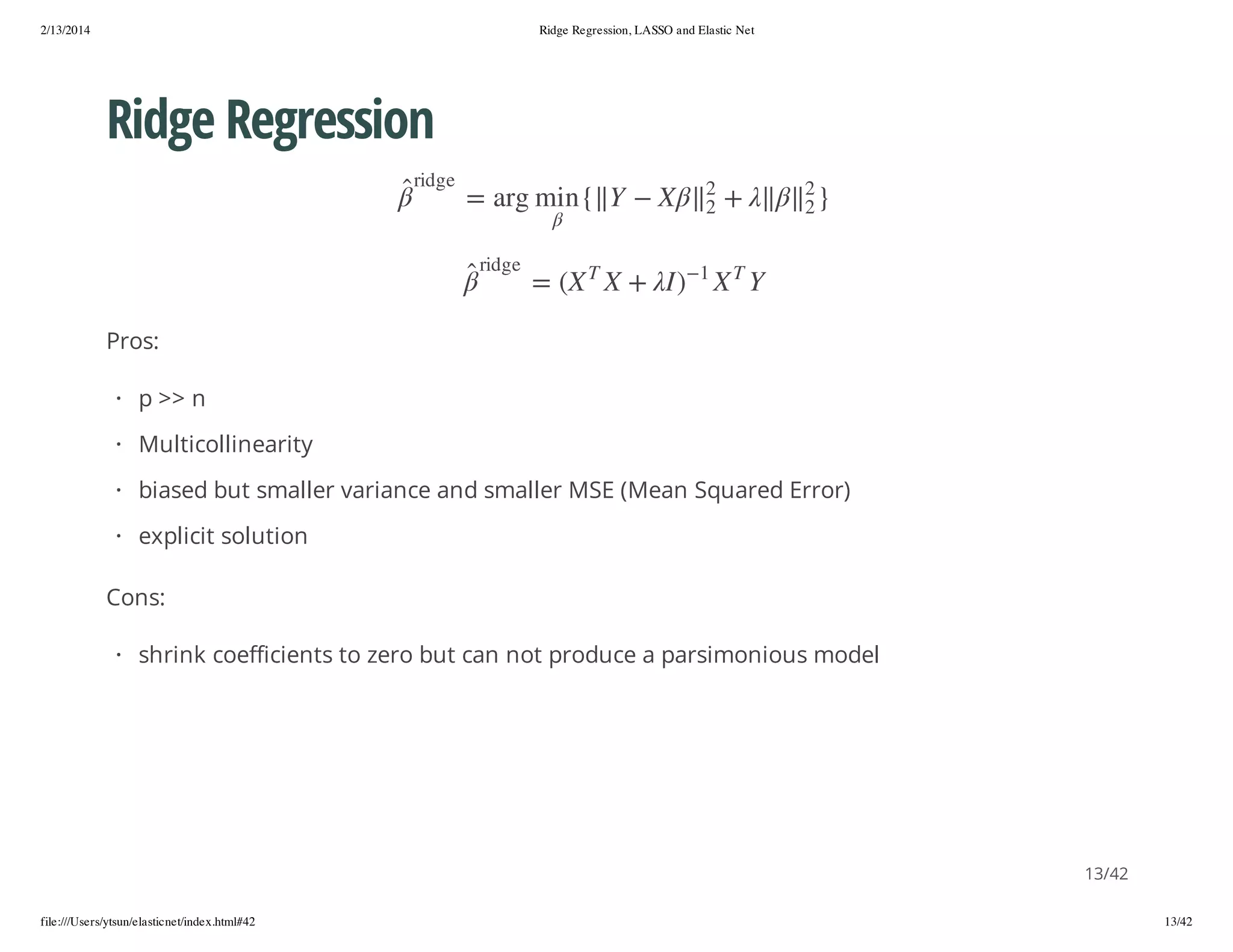 2/13/2014

Ridge Regression, LASSO and Elastic Net

Ridge Regression
}

2

+

2

Y

T

2
2

X

1

e g dir

X
)I

Y
+ X

{ n im gra =
T

e g dir

X( =

Pros:
· p >> n
· Multicollinearity
· biased but smaller variance and smaller MSE (Mean Squared Error)
· explicit solution
Cons:
· shrink coefficients to zero but can not produce a parsimonious model

13/42
file:///Users/ytsun/elasticnet/index.html#42

13/42

 