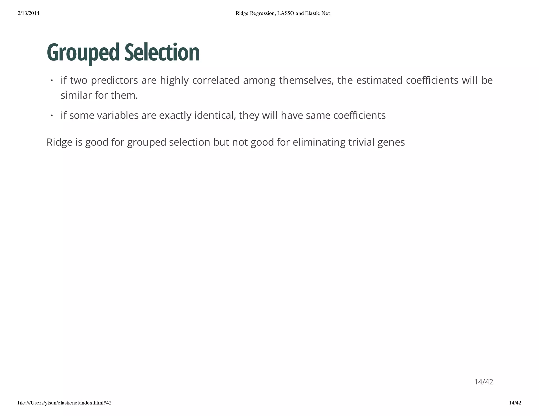 2/13/2014

Ridge Regression, LASSO and Elastic Net

Grouped Selection
· if two predictors are highly correlated among themselves, the estimated coefficients will be
similar for them.
· if some variables are exactly identical, they will have same coefficients
Ridge is good for grouped selection but not good for eliminating trivial genes

14/42
file:///Users/ytsun/elasticnet/index.html#42

14/42

 