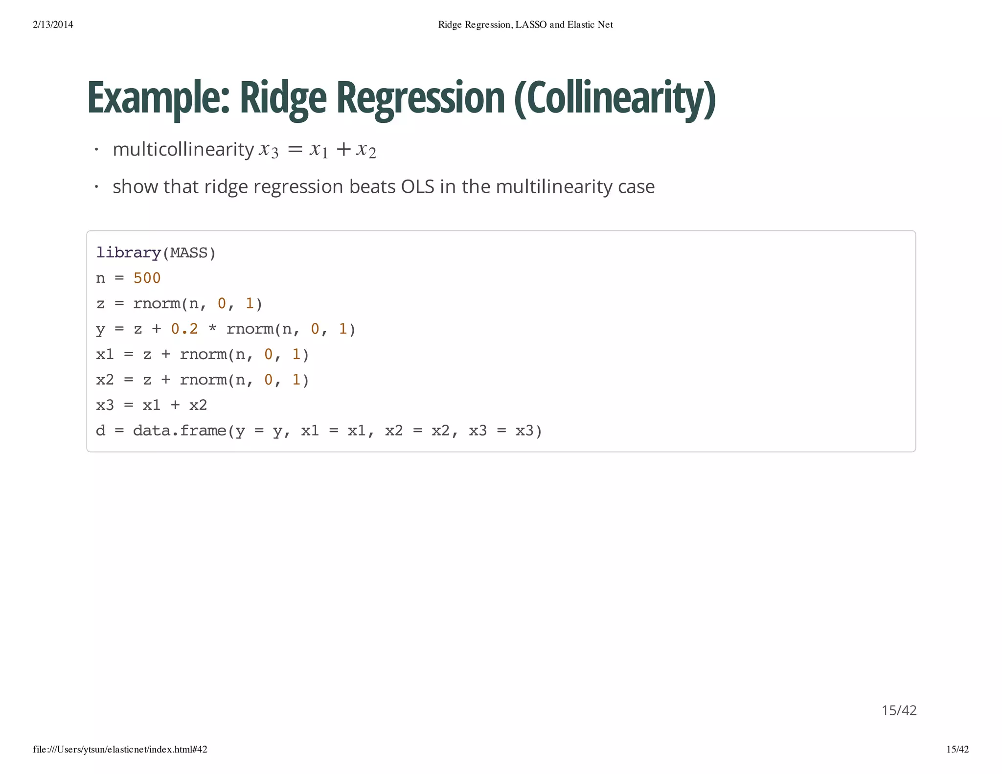 2/13/2014

Ridge Regression, LASSO and Elastic Net

Example: Ridge Regression (Collinearity)
2x

+

1x

=

3x

· multicollinearity

· show that ridge regression beats OLS in the multilinearity case
lbayMS)
irr(AS
n=50
0
z=romn 0 1
nr(, , )
y=z+02*romn 0 1
.
nr(, , )
x =z+romn 0 1
1
nr(, , )
x =z+romn 0 1
2
nr(, , )
x =x +x
3
1
2
d=dt.rm( =y x =x,x =x,x =x)
aafaey
, 1
1 2
2 3
3

15/42
file:///Users/ytsun/elasticnet/index.html#42

15/42

 
