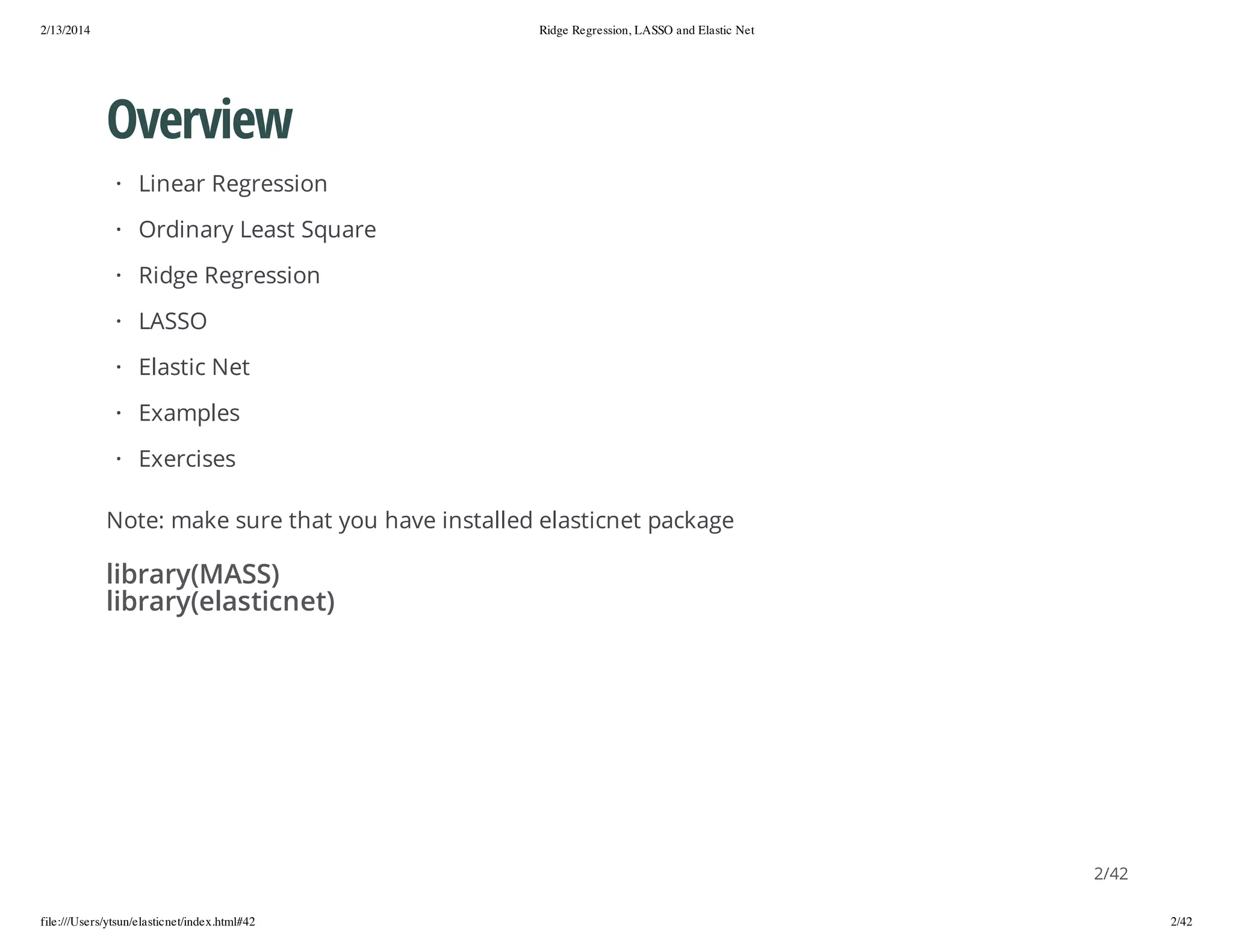 2/13/2014

Ridge Regression, LASSO and Elastic Net

Overview
· Linear Regression
· Ordinary Least Square
· Ridge Regression
· LASSO
· Elastic Net
· Examples
· Exercises
Note: make sure that you have installed elasticnet package

library(MASS)
library(elasticnet)

2/42
file:///Users/ytsun/elasticnet/index.html#42

2/42

 