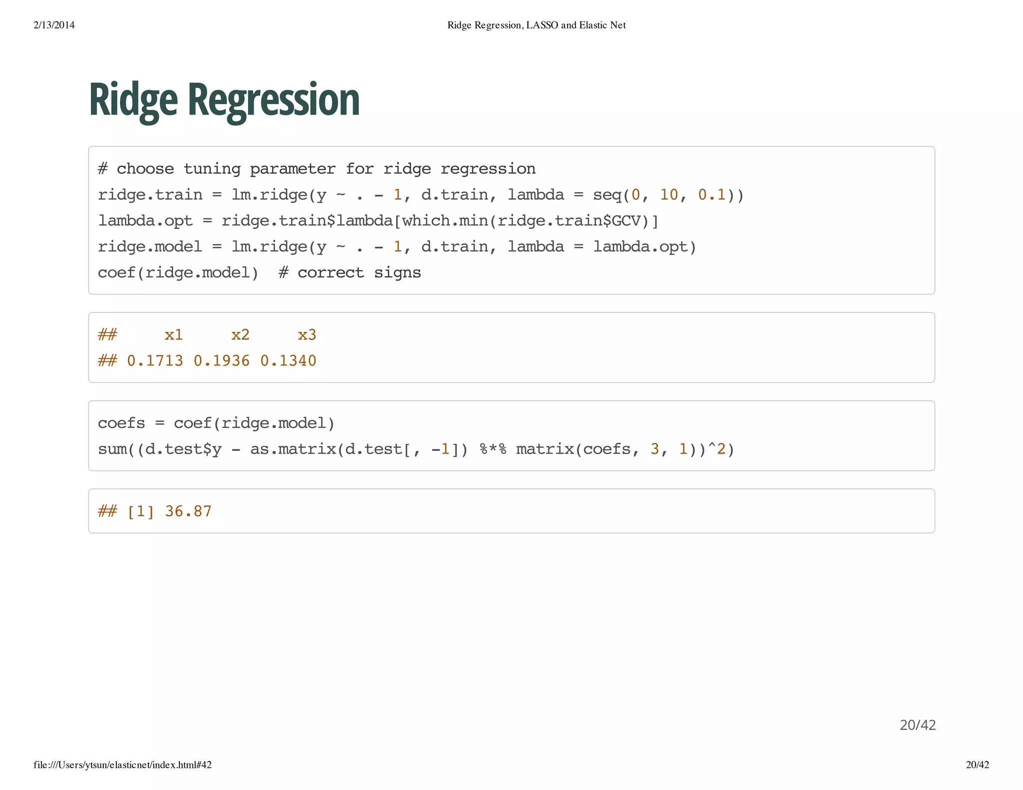 2/13/2014

Ridge Regression, LASSO and Elastic Net

Ridge Regression
#cos tnn prmtrfrrdergeso
hoe uig aaee o ig ersin
rdetan=l.ig( ~.-1 dtan lmd =sq0 1,01)
ig.ri
mrdey
, .ri, aba
e(, 0 .)
lmd.p =rdetanlmd[hc.i(ig.ri$C)
abaot
ig.ri$abawihmnrdetanGV]
rdemdl=l.ig( ~.-1 dtan lmd =lmd.p)
ig.oe
mrdey
, .ri, aba
abaot
ce(ig.oe) #cretsgs
ofrdemdl
orc in

#
#

x
1

x
2

x
3

# 011 013 014
# .73 .96 .30

ces=ce(ig.oe)
of
ofrdemdl
sm(.ety-a.arxdts[ -] %%mti(of,3 1)2
u(dts$
smti(.et, 1) * arxces , )^)

# []3.7
# 1 68

20/42
file:///Users/ytsun/elasticnet/index.html#42

20/42

 