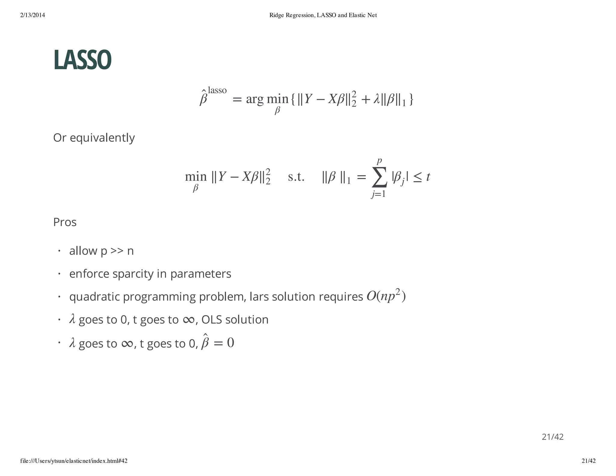 2/13/2014

Ridge Regression, LASSO and Elastic Net

LASSO
}1

+

ossal

2

X

2

Y

{ n im gra =

Or equivalently
p

t

|

|

j

∑

=

1

. t. s

2
2

X

Y

n im

1=j

Pros
· allow p >> n
· enforce sparcity in parameters

·

goes to

, OLS solution

, t goes to 0,

0 =

goes to 0, t goes to

2

·

) p n(O

· quadratic programming problem, lars solution requires

21/42
file:///Users/ytsun/elasticnet/index.html#42

21/42

 