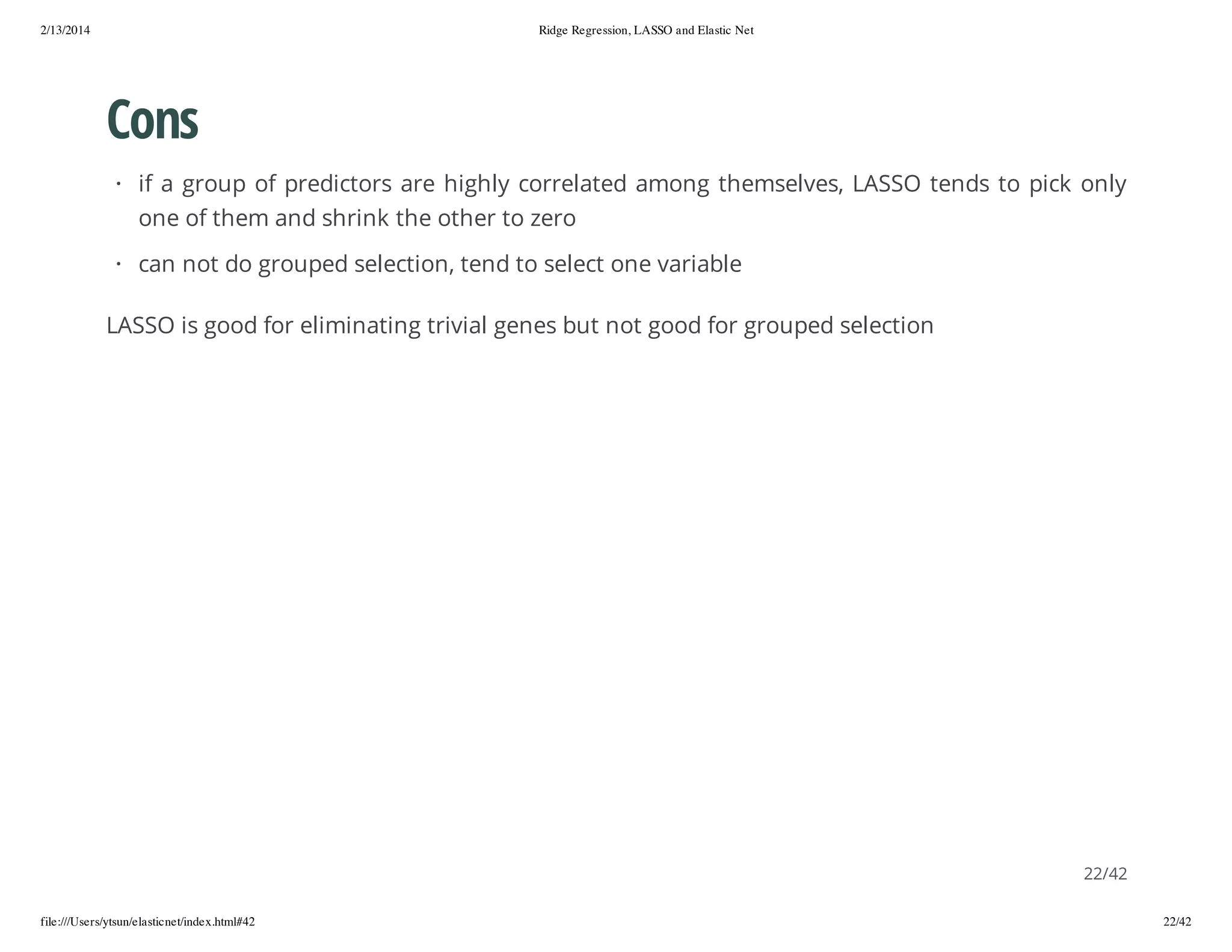 2/13/2014

Ridge Regression, LASSO and Elastic Net

Cons
· if a group of predictors are highly correlated among themselves, LASSO tends to pick only
one of them and shrink the other to zero
· can not do grouped selection, tend to select one variable
LASSO is good for eliminating trivial genes but not good for grouped selection

22/42
file:///Users/ytsun/elasticnet/index.html#42

22/42

 