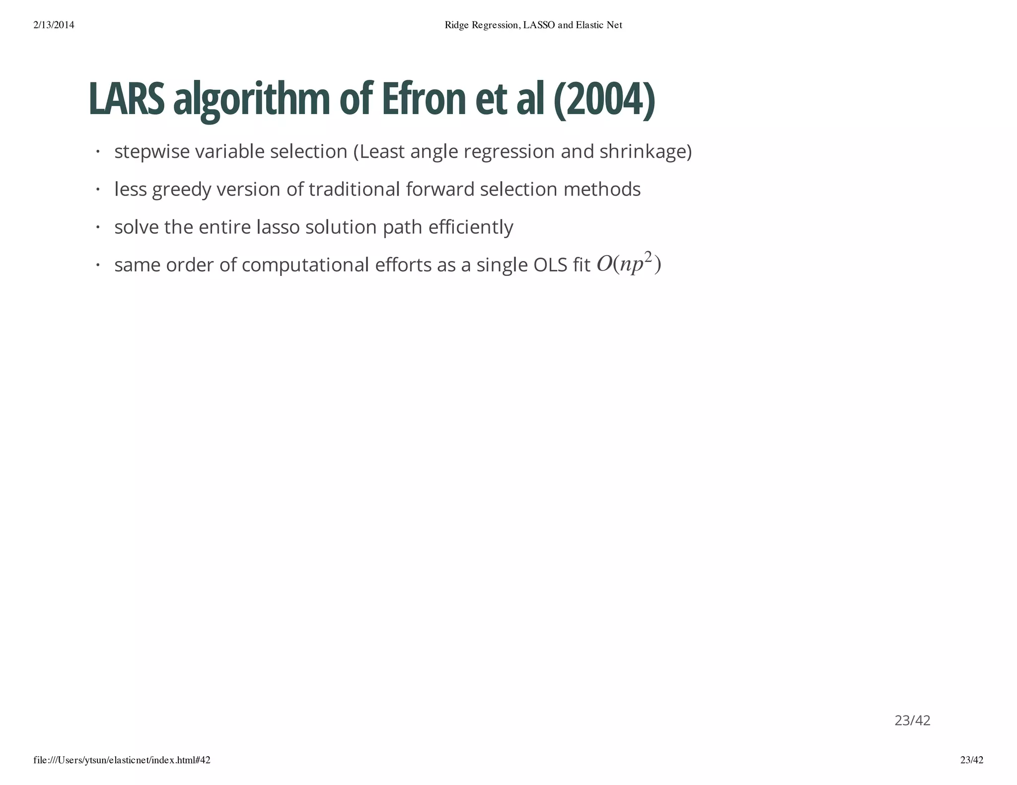 2/13/2014

Ridge Regression, LASSO and Elastic Net

LARS algorithm of Efron et al (2004)
· stepwise variable selection (Least angle regression and shrinkage)
· less greedy version of traditional forward selection methods
· solve the entire lasso solution path efficiently
2

) p n(O

· same order of computational efforts as a single OLS fit

23/42
file:///Users/ytsun/elasticnet/index.html#42

23/42

 