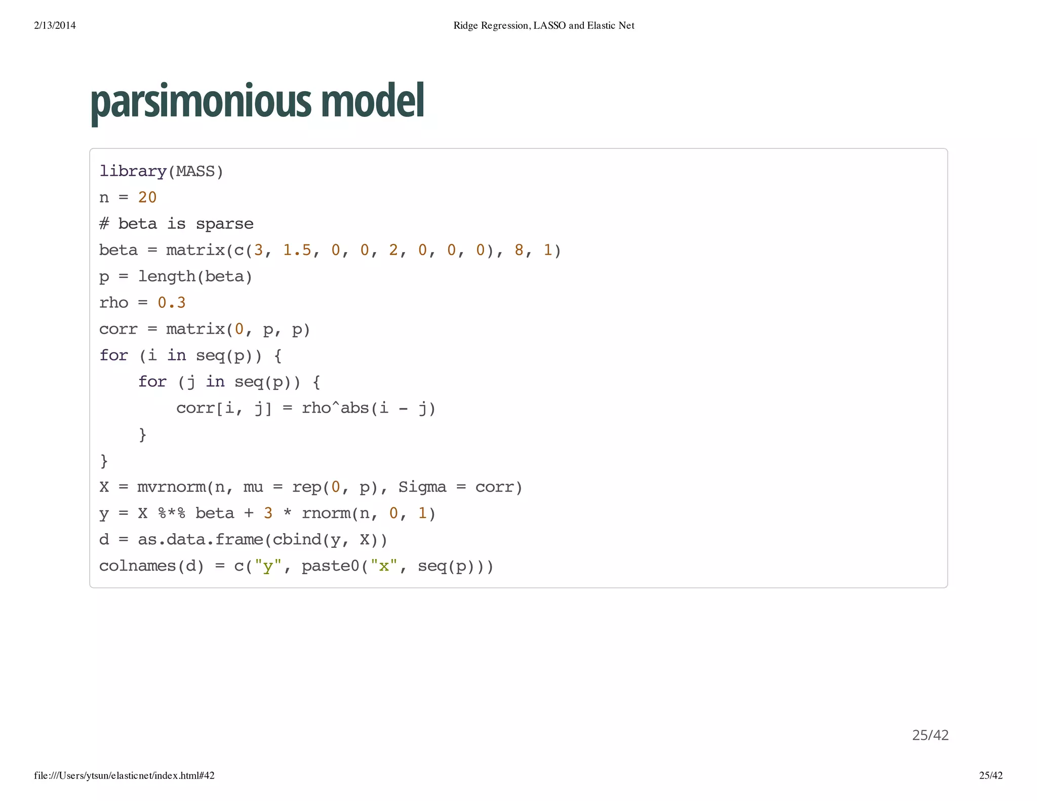 2/13/2014

Ridge Regression, LASSO and Elastic Net

parsimonious model
lbayMS)
irr(AS
n=2
0
#bt i sas
ea s pre
bt =mti((,15 0 0 2 0 0 0,8 1
ea
arxc3 ., , , , , , ) , )
p=lnt(ea
eghbt)
ro=03
h
.
cr =mti(,p p
or
arx0 , )
fr( i sqp){
o i n e()
fr( i sqp){
o j n e()
cr[,j =roasi-j
ori ]
h^b(
)
}
}
X=mromn m =rp0 p,Sga=cr)
vnr(, u
e(, ) im
or
y=X%%bt +3*romn 0 1
* ea
nr(, , )
d=a.aafaecidy X)
sdt.rm(bn(, )
clae()=c"" pse(x,sqp)
onmsd
(y, at0"" e())

25/42
file:///Users/ytsun/elasticnet/index.html#42

25/42

 