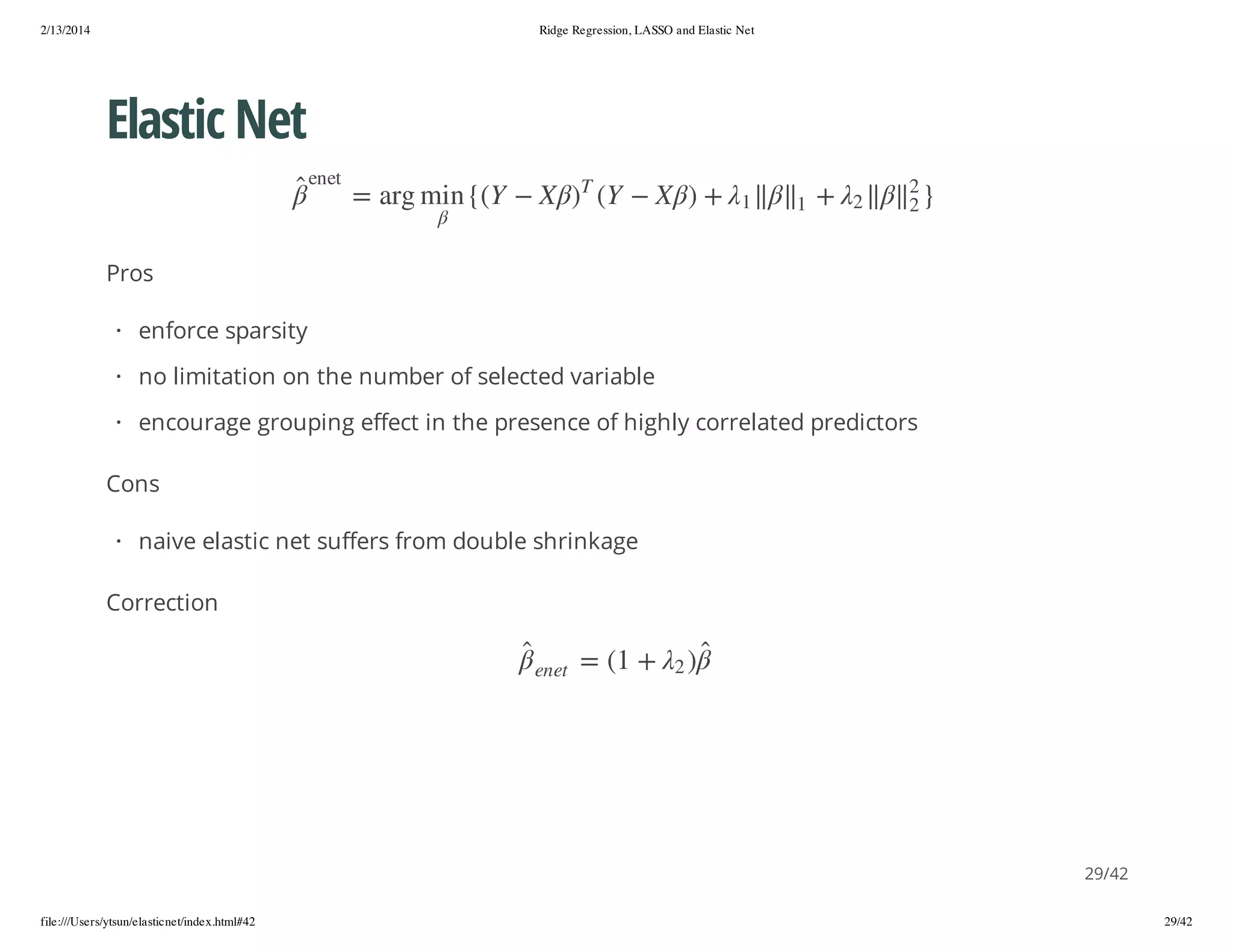 2/13/2014

Ridge Regression, LASSO and Elastic Net

Elastic Net
}

2
2

2

+

1

1

+ )

X

Y(

T

te ne

)

X

Y({ n im gra =

Pros
· enforce sparsity
· no limitation on the number of selected variable
· encourage grouping effect in the presence of highly correlated predictors
Cons
· naive elastic net suffers from double shrinkage
Correction
)2

+ 1( =

te ne

29/42
file:///Users/ytsun/elasticnet/index.html#42

29/42

 